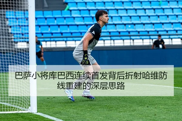 巴萨小将库巴西连续首发背后折射哈维防线重建的深层思路