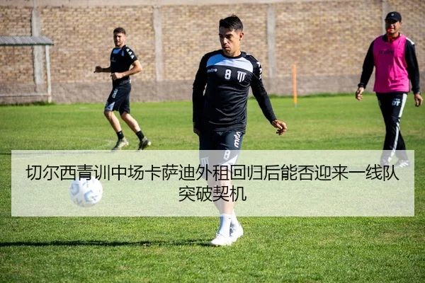 切尔西青训中场卡萨迪外租回归后能否迎来一线队突破契机