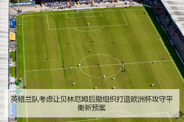 英格兰队考虑让贝林厄姆后撤组织打造欧洲杯攻守平衡新预案