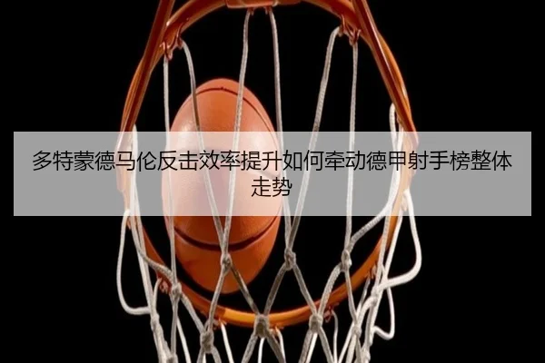 多特蒙德马伦反击效率提升如何牵动德甲射手榜整体走势