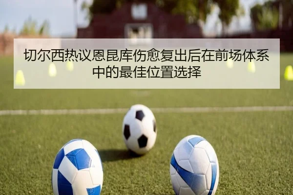 切尔西热议恩昆库伤愈复出后在前场体系中的最佳位置选择