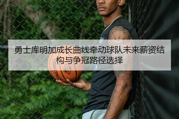 勇士库明加成长曲线牵动球队未来薪资结构与争冠路径选择