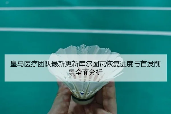 皇马医疗团队最新更新库尔图瓦恢复进度与首发前景全面分析