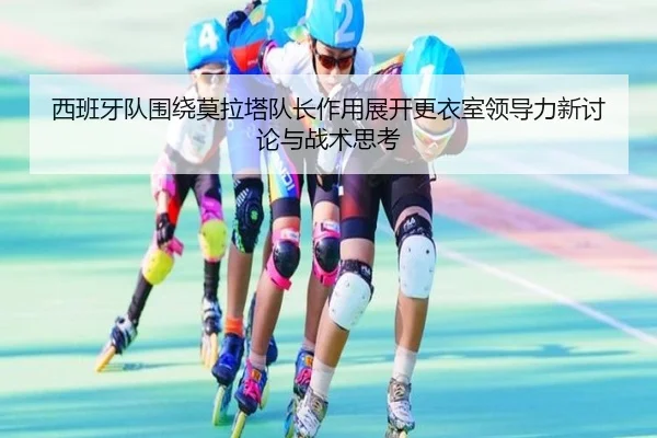 西班牙队围绕莫拉塔队长作用展开更衣室领导力新讨论与战术思考